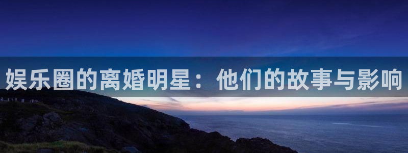永信贵宾会官网：娱乐圈的离婚明星：他们的故事与影响