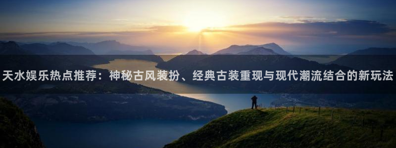 永信贵宾会网址：天水娱乐热点推荐：神秘古风装扮、经典古装重现与现代潮流结合的新玩法